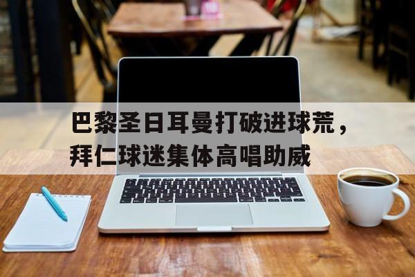 随机巴黎圣日耳曼打破进球荒，拜仁球迷集体高唱助威