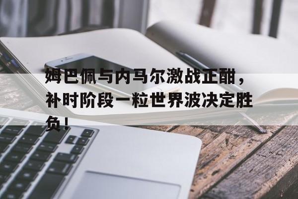 随机姆巴佩与内马尔激战正酣，补时阶段一粒世界波决定胜负！姆巴佩和内马尔谁是老大