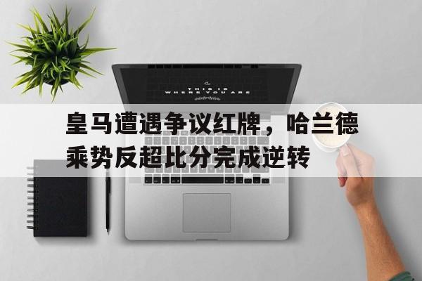 随机皇马遭遇争议红牌，哈兰德乘势反超比分完成逆转皇马为哈兰德开5年长约 佛爷手握3优势必ko巴萨