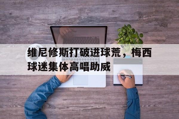 随机维尼修斯打破进球荒，梅西球迷集体高唱助威