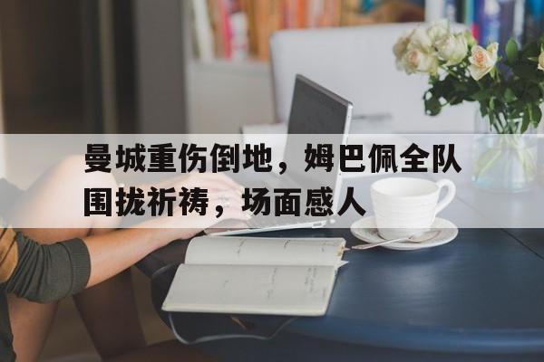 随机曼城重伤倒地，姆巴佩全队围拢祈祷，场面感人现在曼城吉文