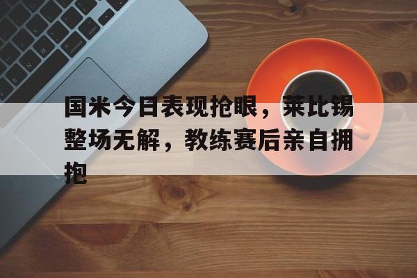 随机国米今日表现抢眼，莱比锡整场无解，教练赛后亲自拥抱莱比锡红牛足球队官网