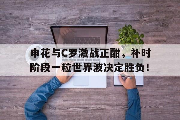 随机申花与C罗激战正酣，补时阶段一粒世界波决定胜负！